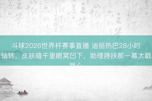斗球2026世界杯赛事直播 迪丽热巴28小时连轴转，皮肤暗千里眼窝凹下，助理搀扶那一幕太戳心