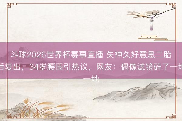 斗球2026世界杯赛事直播 矢神久好意思二胎后复出,34岁腰围引热议,网友:偶像滤镜碎了一地