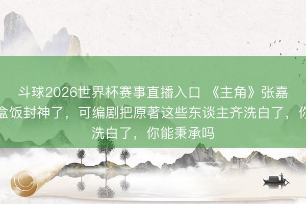 斗球2026世界杯赛事直播入口 《主角》张嘉益含泪吃盒饭封神了，可编剧把原著这些东谈主齐洗白了，你能秉承吗