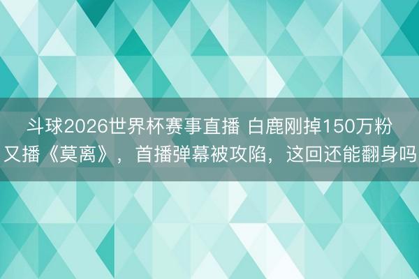 斗球2026世界杯赛事直播 白鹿刚掉150万粉又播《莫离》，首播弹幕被攻陷，这回还能翻身吗