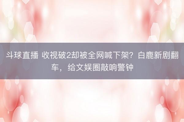 斗球直播 收视破2却被全网喊下架？白鹿新剧翻车，给文娱圈敲响警钟