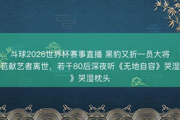 斗球2026世界杯赛事直播 黑豹又折一员大将！张苞献艺者离世，若干80后深夜听《无地自容》哭湿枕头
