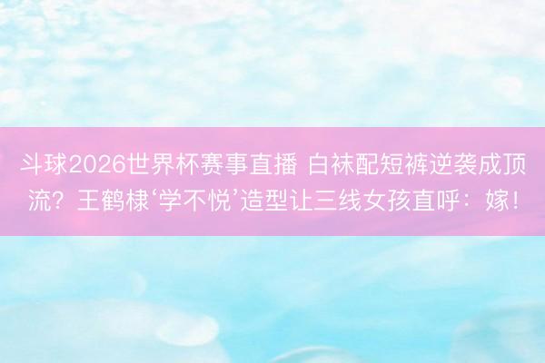 斗球2026世界杯赛事直播 白袜配短裤逆袭成顶流?王鹤棣‘学不悦’造型让三线女孩直呼:嫁!