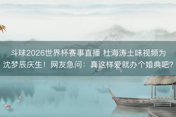 斗球2026世界杯赛事直播 杜海涛土味视频为沈梦辰庆生！网友急问：真这样爱就办个婚典吧？