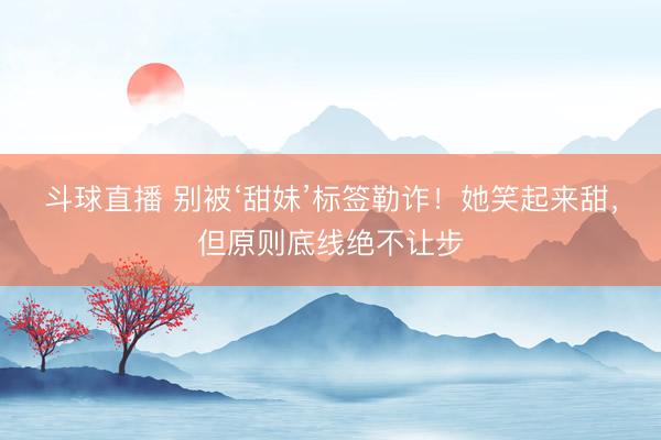斗球直播 别被‘甜妹’标签勒诈！她笑起来甜，但原则底线绝不让步