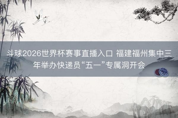斗球2026世界杯赛事直播入口 福建福州集中三年举办快递员“五一”专属洞开会