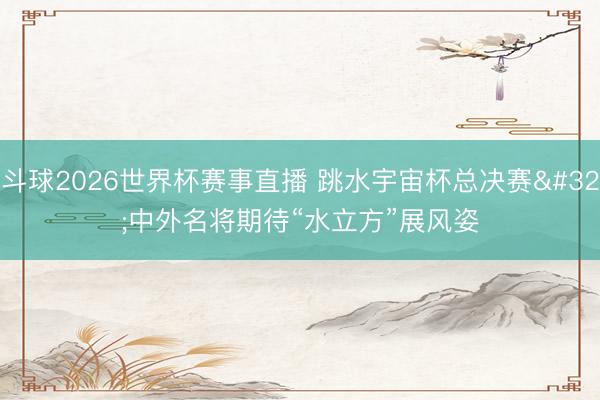 斗球2026世界杯赛事直播 跳水宇宙杯总决赛 中外名将期待“水立方”展风姿