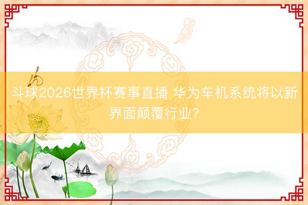 斗球2026世界杯赛事直播 华为车机系统将以新界面颠覆行业?