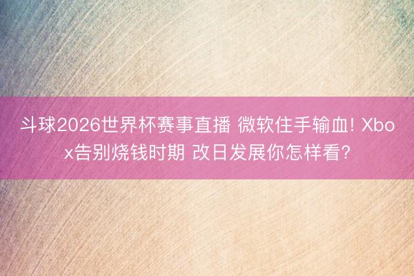 斗球2026世界杯赛事直播 微软住手输血! Xbox告别烧钱时期 改日发展你怎样看?