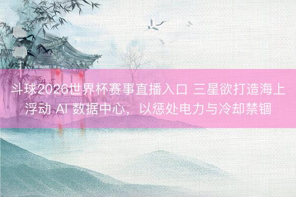 斗球2026世界杯赛事直播入口 三星欲打造海上浮动 AI 数据中心，以惩处电力与冷却禁锢
