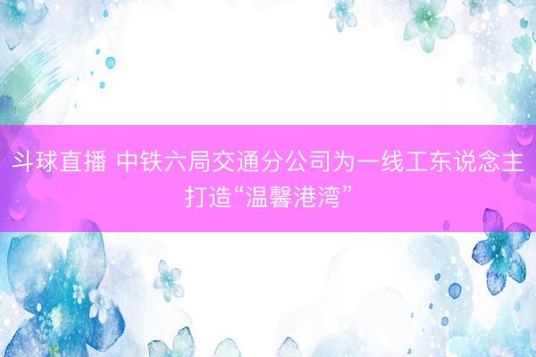 斗球直播 中铁六局交通分公司为一线工东说念主打造“温馨港湾”