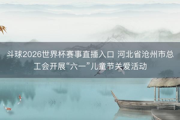 斗球2026世界杯赛事直播入口 河北省沧州市总工会开展“六一”儿童节关爱活动