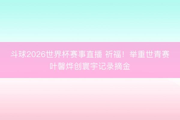 斗球2026世界杯赛事直播 祈福！举重世青赛叶馨烨创寰宇记录摘金