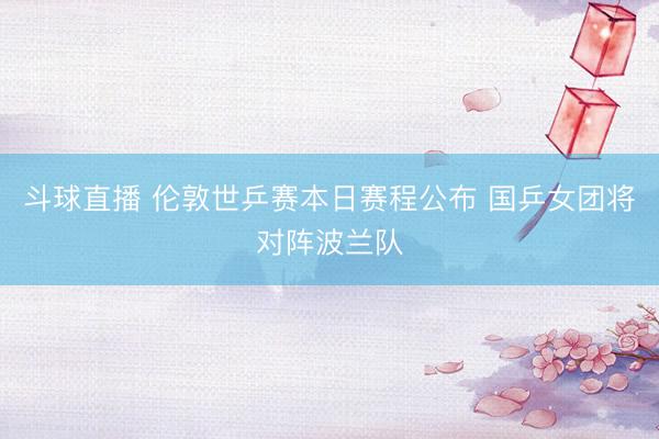 斗球直播 伦敦世乒赛本日赛程公布 国乒女团将对阵波兰队
