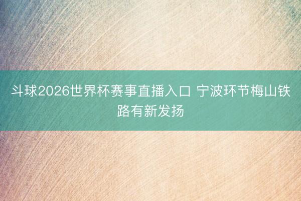 斗球2026世界杯赛事直播入口 宁波环节梅山铁路有新发扬