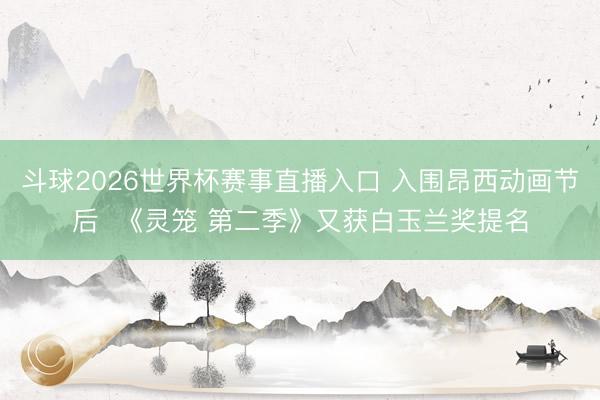 斗球2026世界杯赛事直播入口 入围昂西动画节后  《灵笼 第二季》又获白玉兰奖提名
