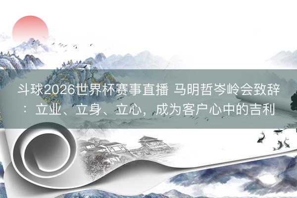 斗球2026世界杯赛事直播 马明哲岑岭会致辞：立业、立身、立心，成为客户心中的吉利