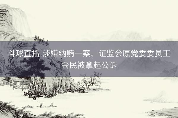 斗球直播 涉嫌纳贿一案，证监会原党委委员王会民被拿起公诉