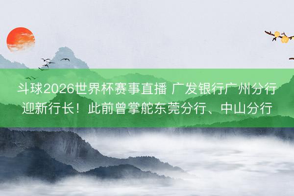 斗球2026世界杯赛事直播 广发银行广州分行迎新行长！此前曾掌舵东莞分行、中山分行