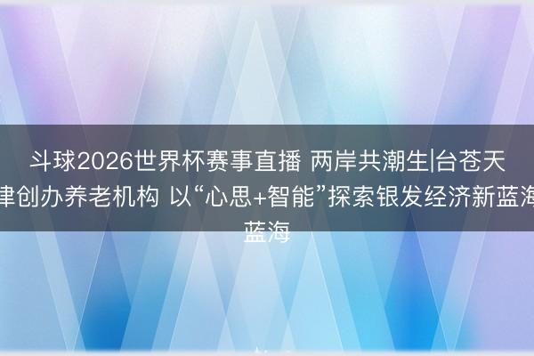 斗球2026世界杯赛事直播 两岸共潮生|台苍天津创办养老机构 以“心思+智能”探索银发经济新蓝海