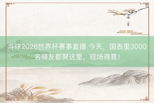 斗球2026世界杯赛事直播 今天，国表里3000名骑友都聚这里，现场得意！