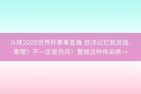斗球2026世界杯赛事直播 放洋记忆就发烧、寒噤?不一定是伤风!警惕这种传染病→