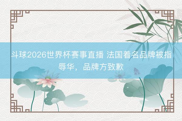 斗球2026世界杯赛事直播 法国着名品牌被指辱华,品牌方致歉