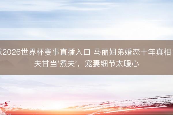 斗球2026世界杯赛事直播入口 马丽姐弟婚恋十年真相：丈夫甘当'煮夫'，宠妻细节太暖心