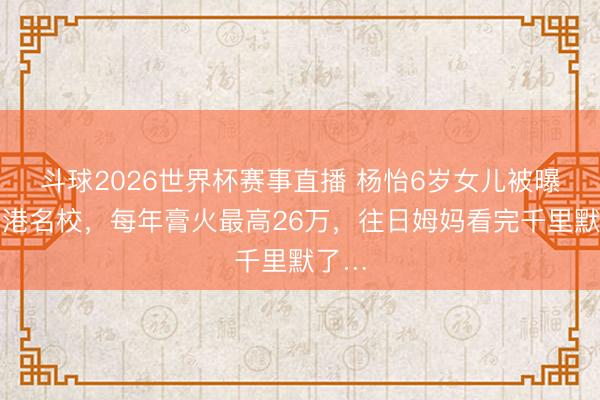 斗球2026世界杯赛事直播 杨怡6岁女儿被曝读香港名校，每年膏火最高26万，往日姆妈看完千里默了…