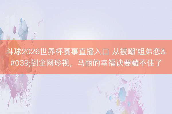 斗球2026世界杯赛事直播入口 从被嘲'姐弟恋'到全网珍视，马丽的幸福诀要藏不住了