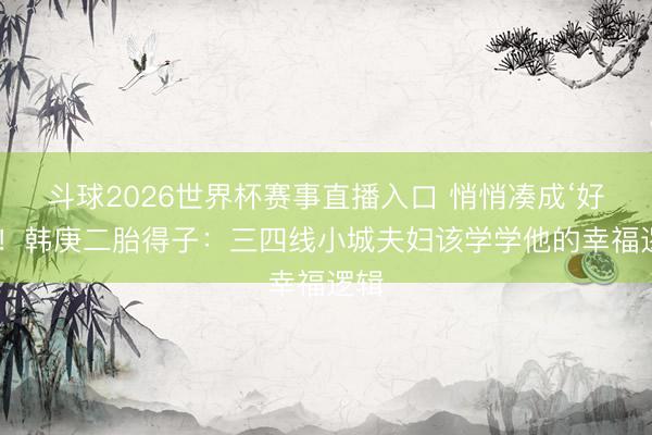 斗球2026世界杯赛事直播入口 悄悄凑成‘好’字！韩庚二胎得子：三四线小城夫妇该学学他的幸福逻辑