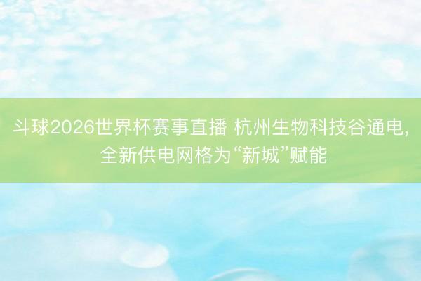 斗球2026世界杯赛事直播 杭州生物科技谷通电， 全新供电网格为“新城”赋能