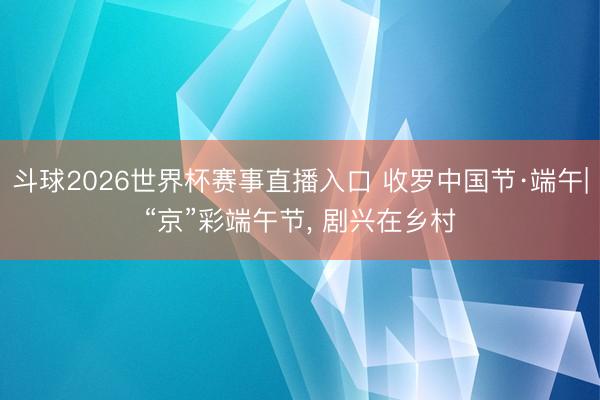斗球2026世界杯赛事直播入口 收罗中国节·端午|“京”彩端午节， 剧兴在乡村