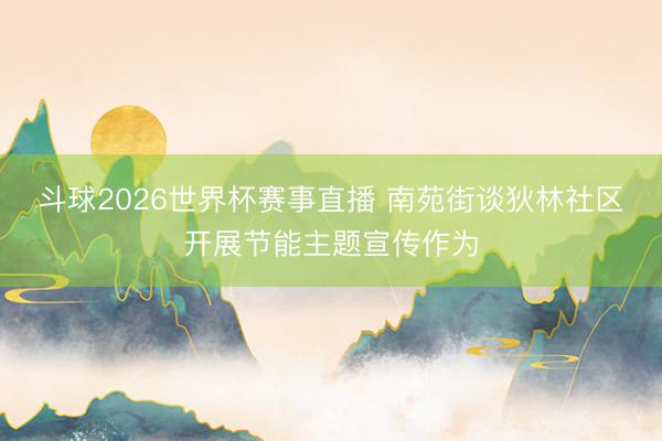 斗球2026世界杯赛事直播 南苑街谈狄林社区开展节能主题宣传作为