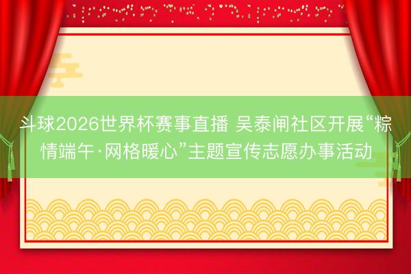 斗球2026世界杯赛事直播 吴泰闸社区开展“粽情端午·网格暖心”主题宣传志愿办事活动