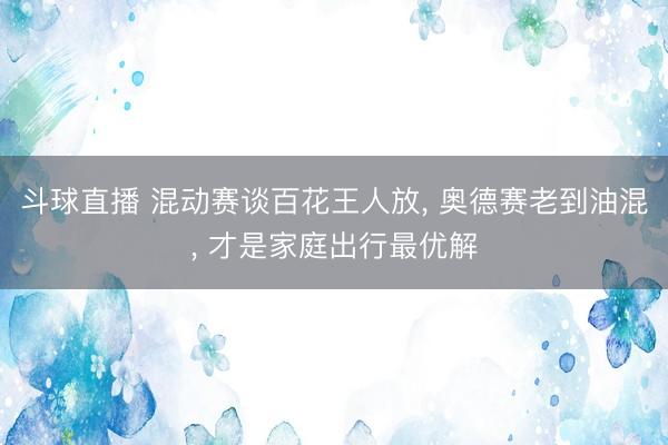 斗球直播 混动赛谈百花王人放, 奥德赛老到油混, 才是家庭出行最优解