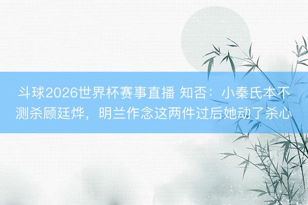 斗球2026世界杯赛事直播 知否：小秦氏本不测杀顾廷烨，明兰作念这两件过后她动了杀心