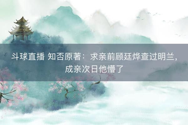 斗球直播 知否原著：求亲前顾廷烨查过明兰，成亲次日他懵了