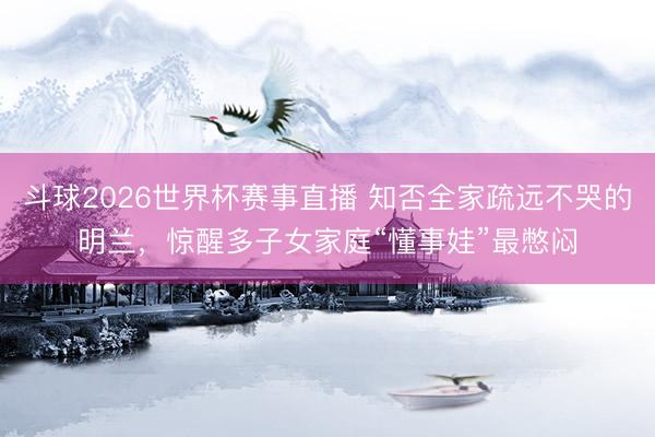 斗球2026世界杯赛事直播 知否全家疏远不哭的明兰，惊醒多子女家庭“懂事娃”最憋闷