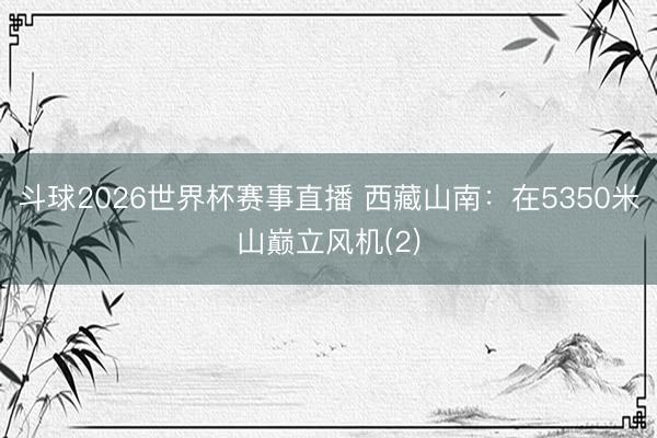 斗球2026世界杯赛事直播 西藏山南:在5350米山巅立风机(2)