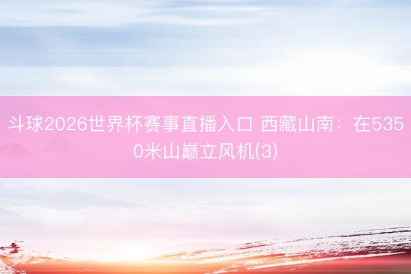 斗球2026世界杯赛事直播入口 西藏山南:在5350米山巅立风机(3)