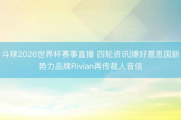 斗球2026世界杯赛事直播 四轮资讯|爆好意思国新势力品牌Rivian再传裁人音信