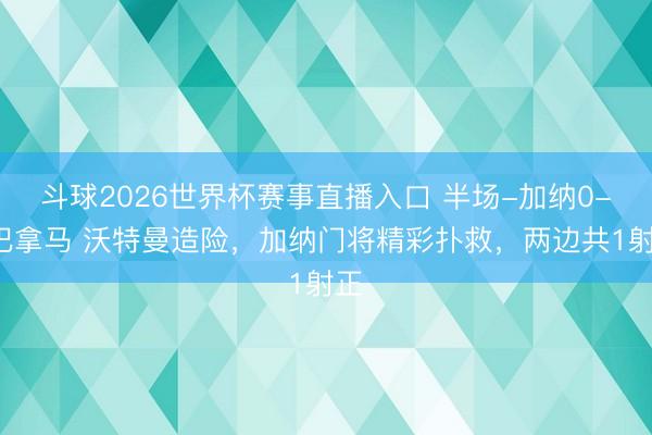 斗球2026世界杯赛事直播入口 半场-加纳0-0巴拿马 沃特曼造险,加纳门将精彩扑救,两边共1射正