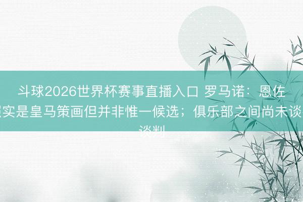 斗球2026世界杯赛事直播入口 罗马诺:恩佐照实是皇马策画但并非惟一候选;俱乐部之间尚未谈判