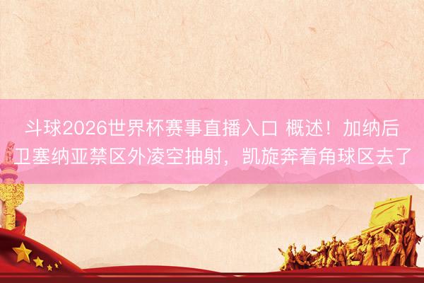 斗球2026世界杯赛事直播入口 概述！加纳后卫塞纳亚禁区外凌空抽射，凯旋奔着角球区去了